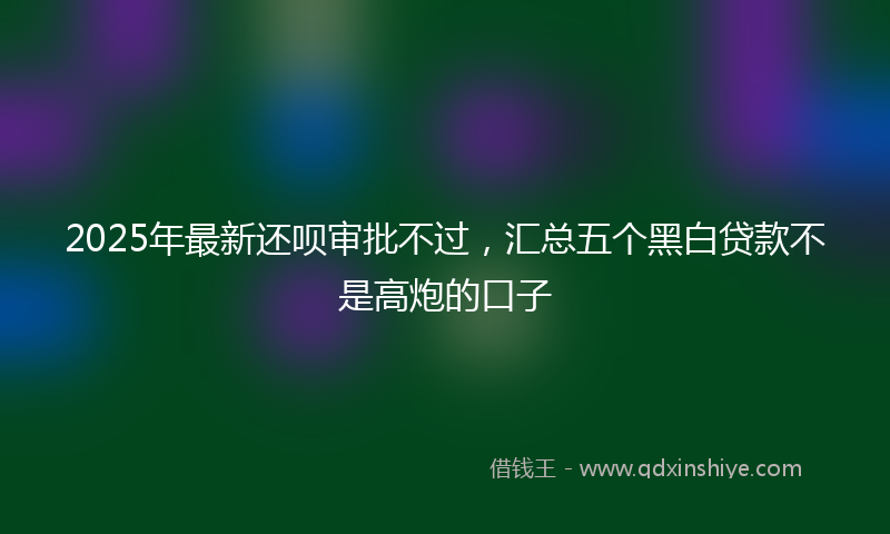2025年最新还呗审批不过，汇总五个黑白贷款不是高炮的口子