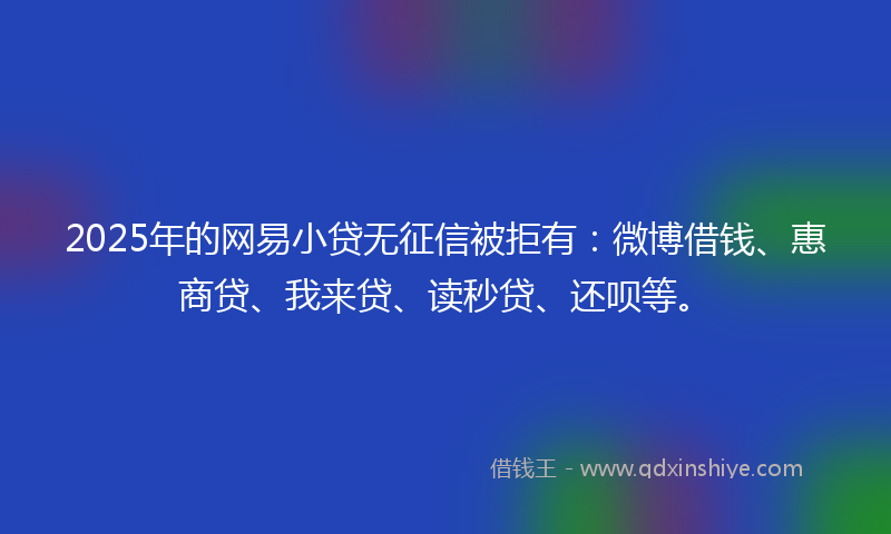 2025年的网易小贷无征信被拒有：微博借钱、惠商贷、我来贷、读秒贷、还呗等。