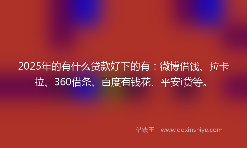 2025年的有什么贷款好下的有：微博借钱、拉卡拉、360借条、百度有钱花、平安i贷等。