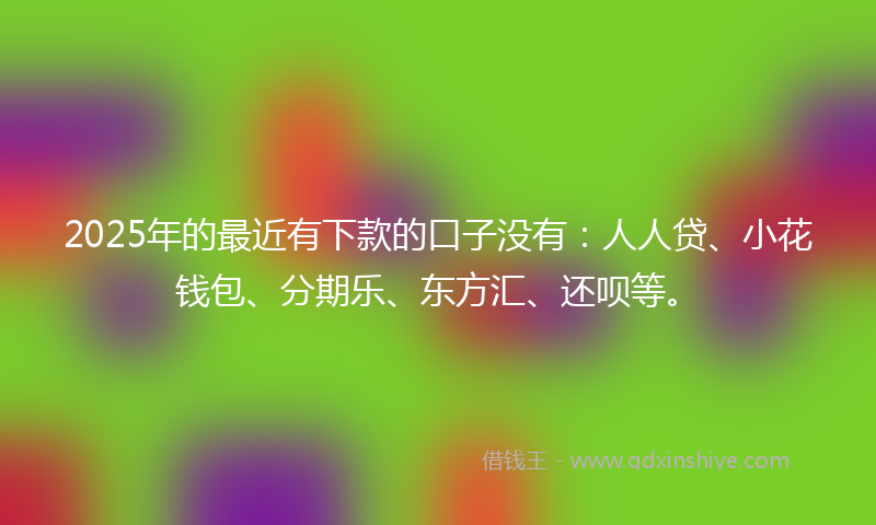 2025年的最近有下款的口子没有：人人贷、小花钱包、分期乐、东方汇、还呗等。