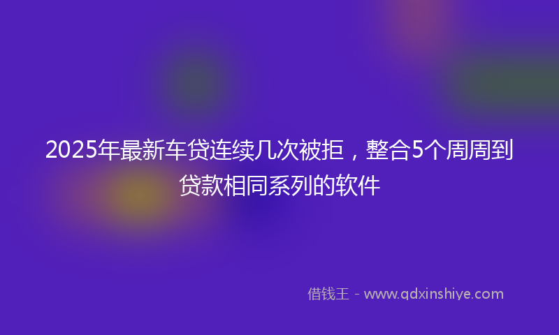 2025年最新车贷连续几次被拒，整合5个周周到贷款相同系列的软件