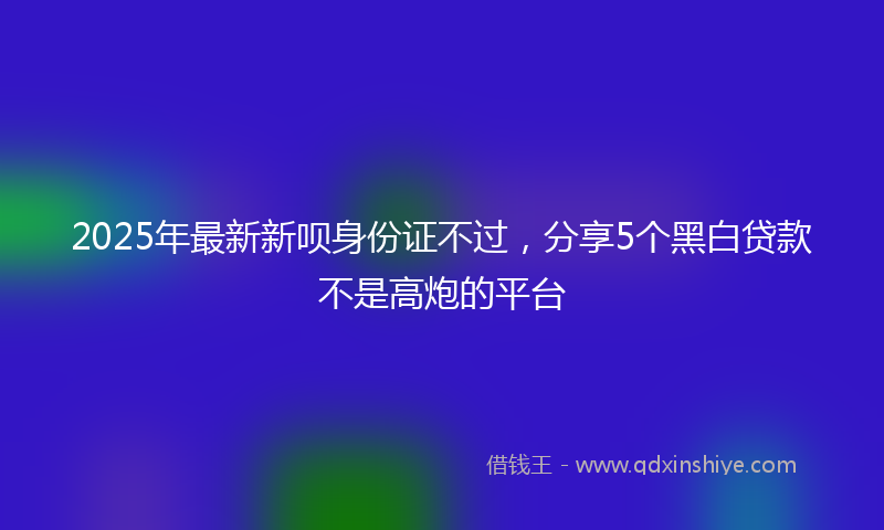 2025年最新新呗身份证不过，分享5个黑白贷款不是高炮的平台