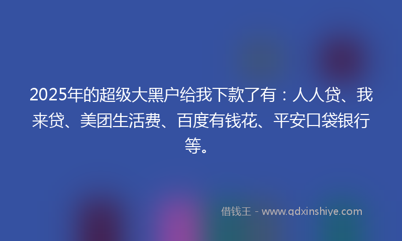 2025年的超级大黑户给我下款了有：人人贷、我来贷、美团生活费、百度有钱花、平安口袋银行等。