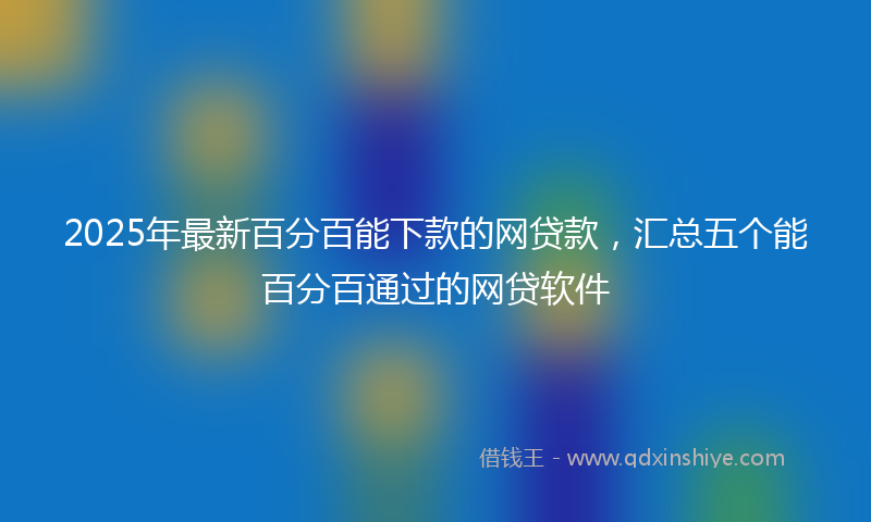 2025年最新百分百能下款的网贷款，汇总五个能百分百通过的网贷软件