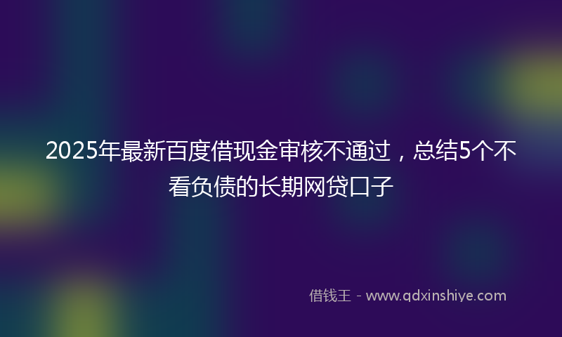 2025年最新百度借现金审核不通过，总结5个不看负债的长期网贷口子