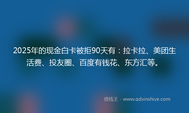 2025年的现金白卡被拒90天有：拉卡拉、美团生活费、投友圈、百度有钱花、东方汇等。