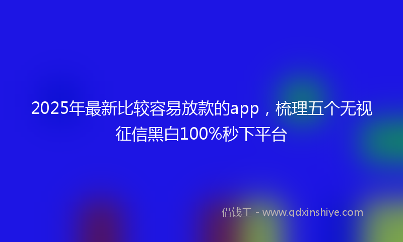 2025年最新比较容易放款的app，梳理五个无视征信黑白100%秒下平台