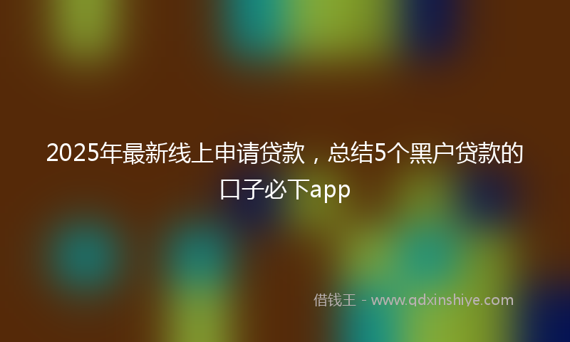 2025年最新线上申请贷款，总结5个黑户贷款的口子必下app