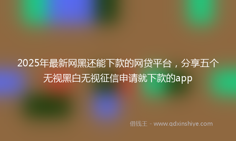 2025年最新网黑还能下款的网贷平台，分享五个无视黑白无视征信申请就下款的app