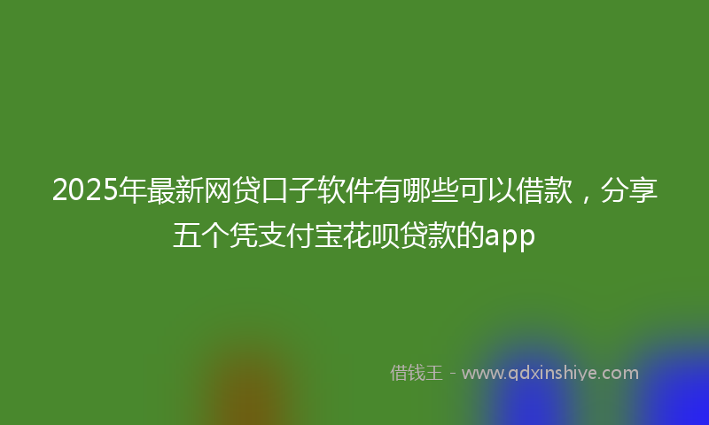 2025年最新网贷口子软件有哪些可以借款，分享五个凭支付宝花呗贷款的app
