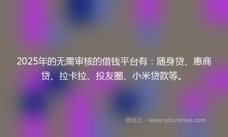 2025年的无需审核的借钱平台有：随身贷、惠商贷、拉卡拉、投友圈、小米贷款等。