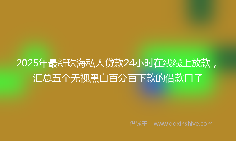 2025年最新珠海私人贷款24小时在线线上放款，汇总五个无视黑白百分百下款的借款口子