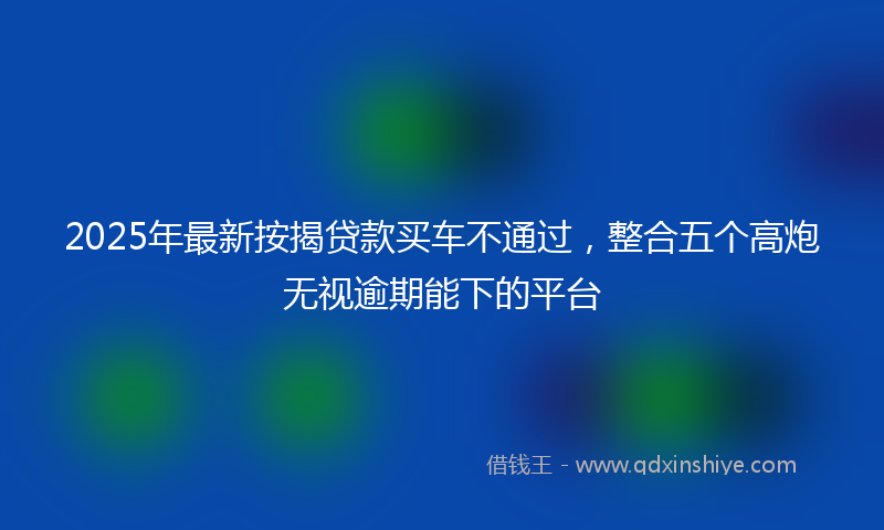 2025年最新按揭贷款买车不通过，整合五个高炮无视逾期能下的平台