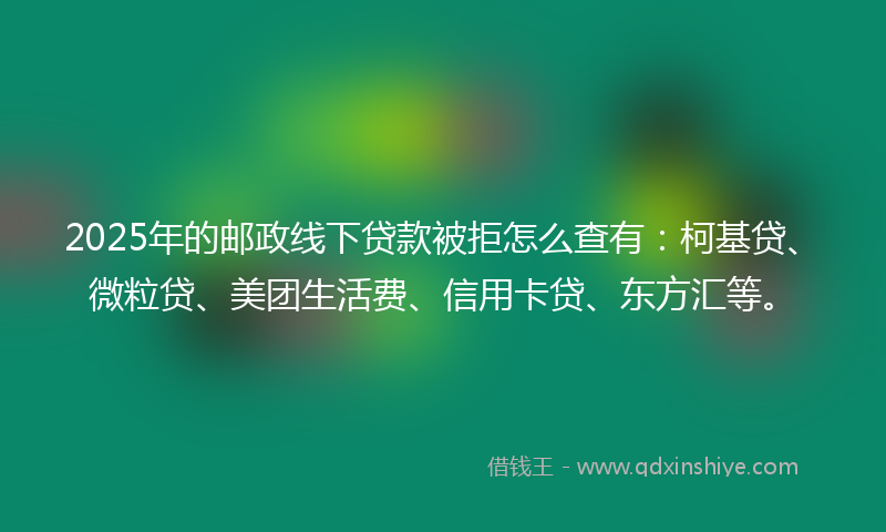2025年的邮政线下贷款被拒怎么查有：柯基贷、微粒贷、美团生活费、信用卡贷、东方汇等。