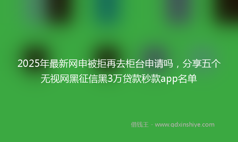 2025年最新网申被拒再去柜台申请吗，分享五个无视网黑征信黑3万贷款秒款app名单