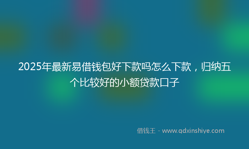 2025年最新易借钱包好下款吗怎么下款，归纳五个比较好的小额贷款口子
