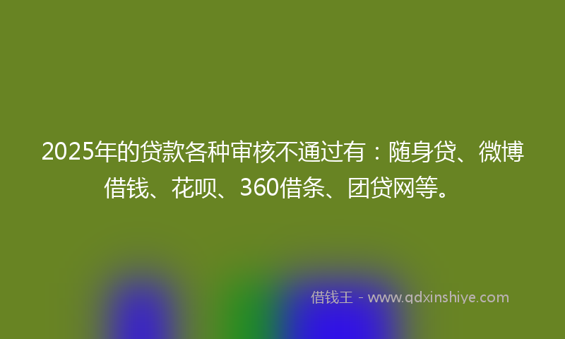 2025年的贷款各种审核不通过有：随身贷、微博借钱、花呗、360借条、团贷网等。