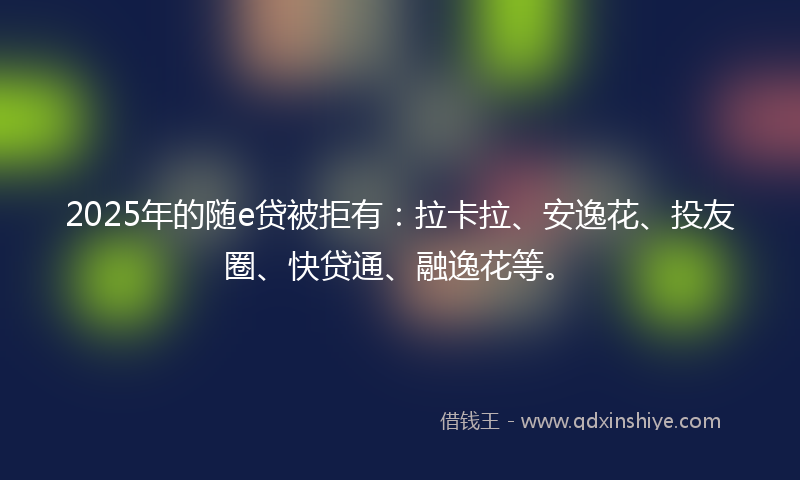 2025年的随e贷被拒有：拉卡拉、安逸花、投友圈、快贷通、融逸花等。