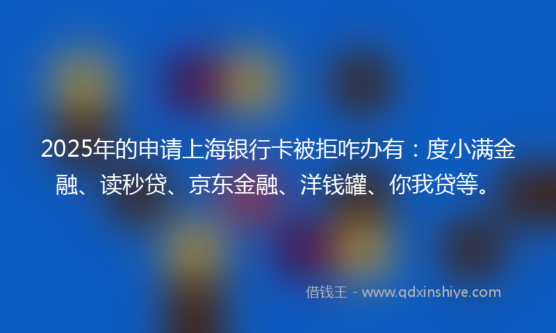2025年的申请上海银行卡被拒咋办有：度小满金融、读秒贷、京东金融、洋钱罐、你我贷等。