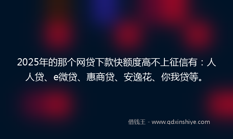 2025年的那个网贷下款快额度高不上征信有：人人贷、e微贷、惠商贷、安逸花、你我贷等。