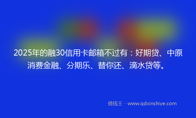 2025年的融30信用卡邮箱不过有：好期贷、中原消费金融、分期乐、替你还、滴水贷等。