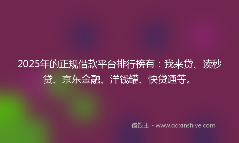 2025年的正规借款平台排行榜有：我来贷、读秒贷、京东金融、洋钱罐、快贷通等。