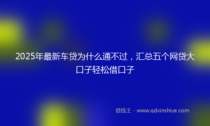 2025年最新车贷为什么通不过，汇总五个网贷大口子轻松借口子