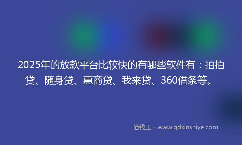 2025年的放款平台比较快的有哪些软件有：拍拍贷、随身贷、惠商贷、我来贷、360借条等。