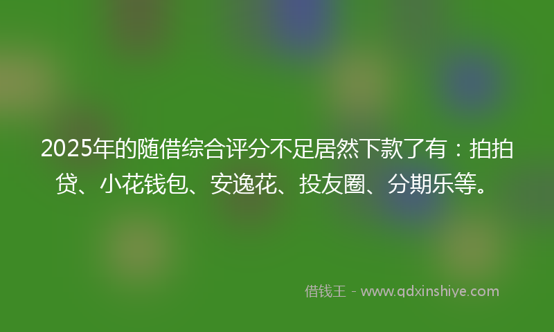2025年的随借综合评分不足居然下款了有：拍拍贷、小花钱包、安逸花、投友圈、分期乐等。