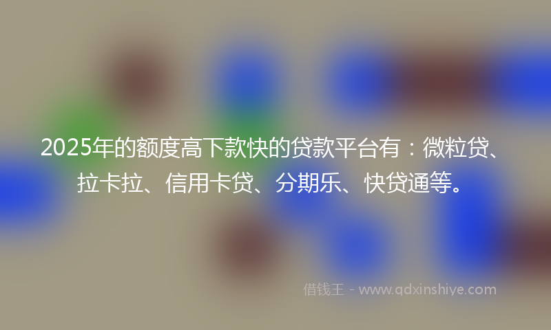 2025年的额度高下款快的贷款平台有：微粒贷、拉卡拉、信用卡贷、分期乐、快贷通等。