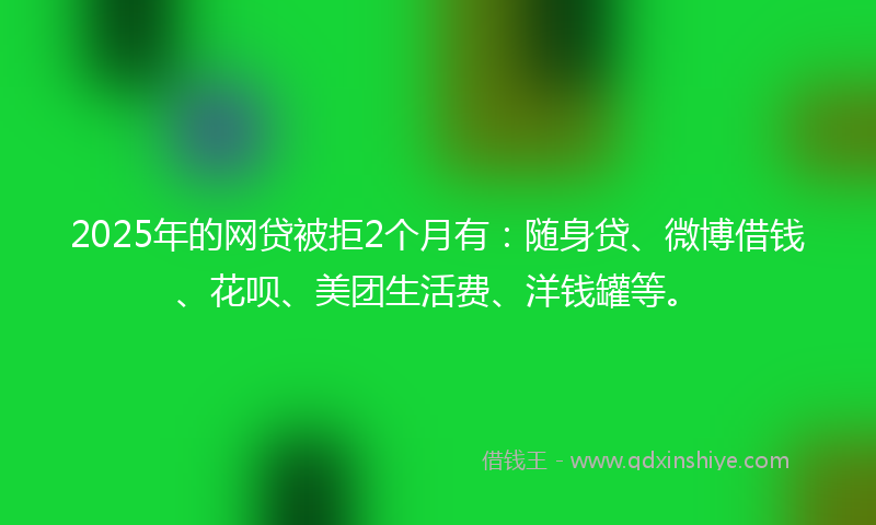2025年的网贷被拒2个月有：随身贷、微博借钱、花呗、美团生活费、洋钱罐等。
