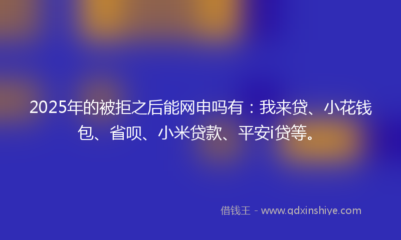 2025年的被拒之后能网申吗有：我来贷、小花钱包、省呗、小米贷款、平安i贷等。