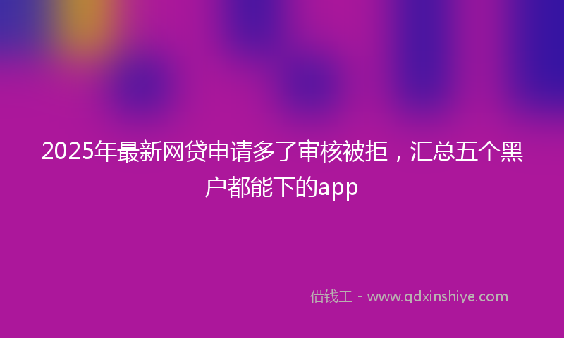 2025年最新网贷申请多了审核被拒，汇总五个黑户都能下的app