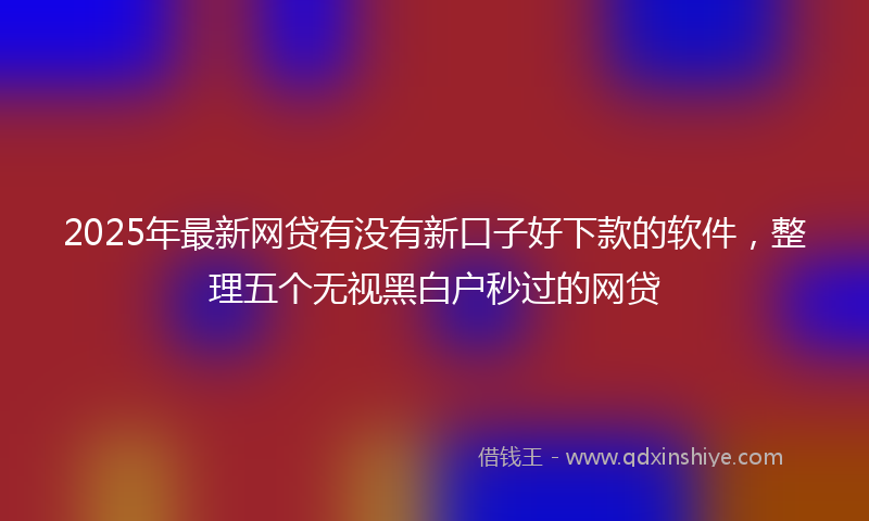 2025年最新网贷有没有新口子好下款的软件，整理五个无视黑白户秒过的网贷