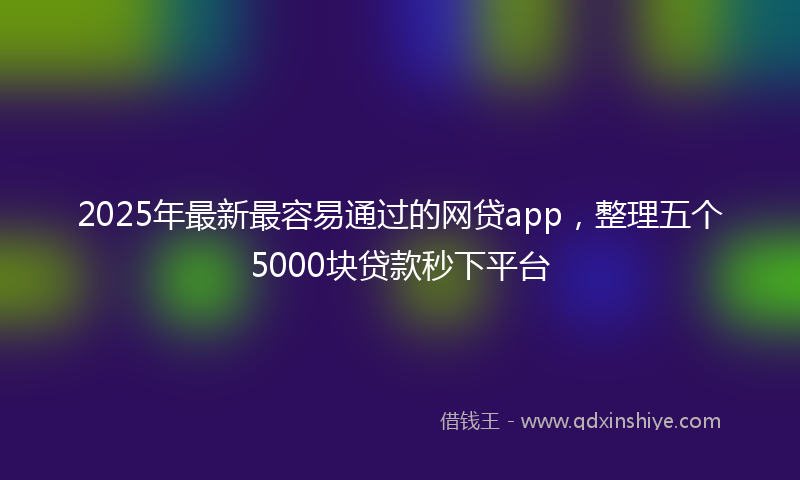 2025年最新最容易通过的网贷app，整理五个5000块贷款秒下平台