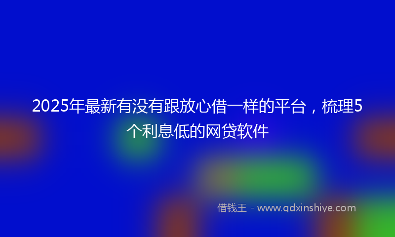 2025年最新有没有跟放心借一样的平台，梳理5个利息低的网贷软件