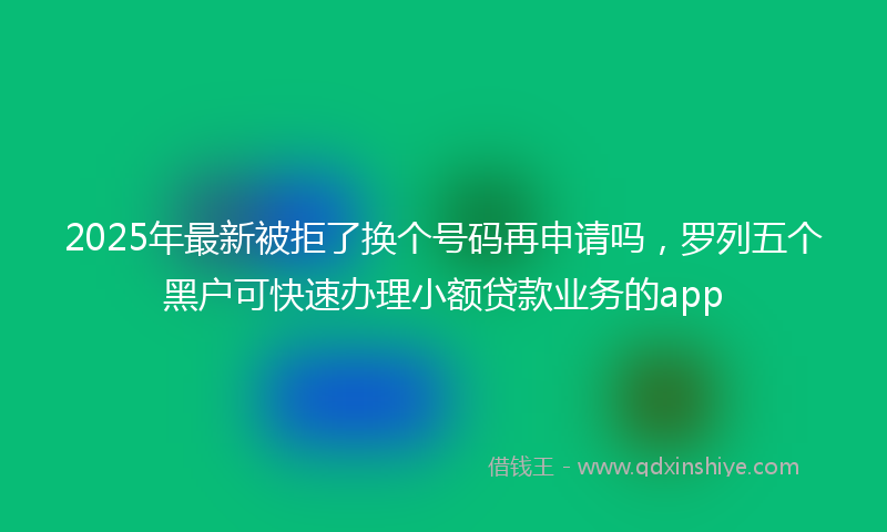 2025年最新被拒了换个号码再申请吗，罗列五个黑户可快速办理小额贷款业务的app