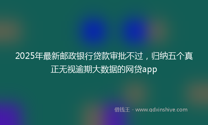 2025年最新邮政银行贷款审批不过，归纳五个真正无视逾期大数据的网贷app