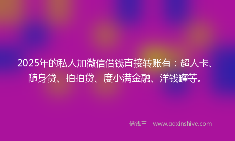 2025年的私人加微信借钱直接转账有：超人卡、随身贷、拍拍贷、度小满金融、洋钱罐等。