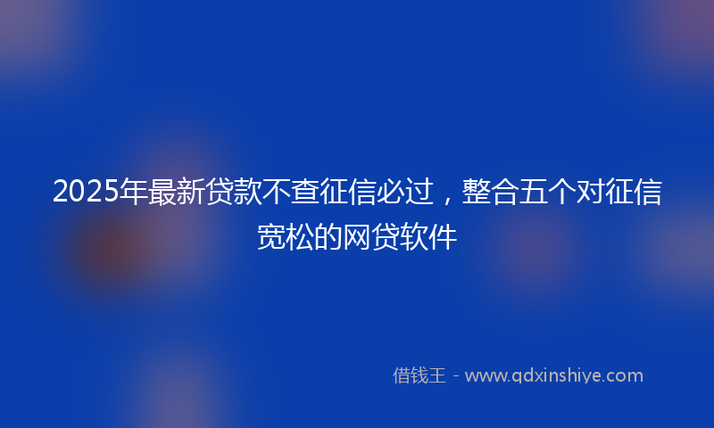2025年最新贷款不查征信必过，整合五个对征信宽松的网贷软件