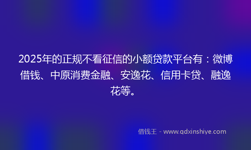 2025年的正规不看征信的小额贷款平台有：微博借钱、中原消费金融、安逸花、信用卡贷、融逸花等。