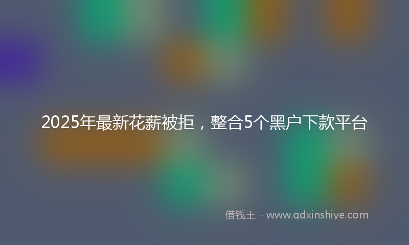 2025年最新花薪被拒，整合5个黑户下款平台