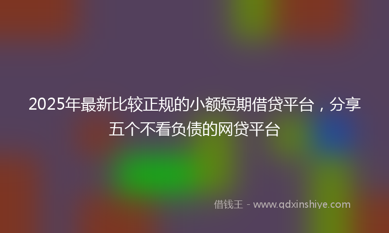 2025年最新比较正规的小额短期借贷平台，分享五个不看负债的网贷平台