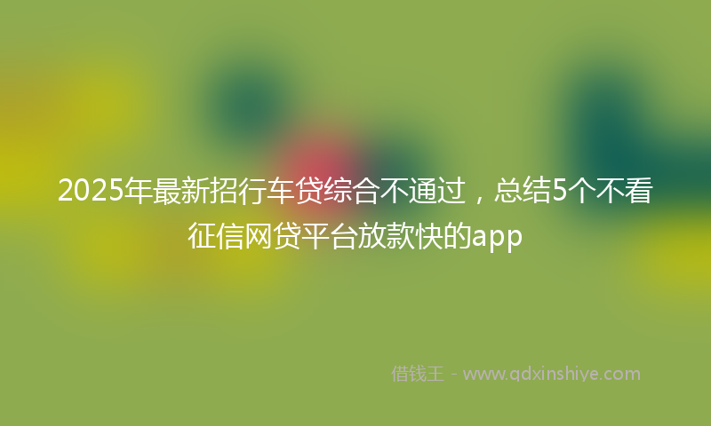 2025年最新招行车贷综合不通过，总结5个不看征信网贷平台放款快的app