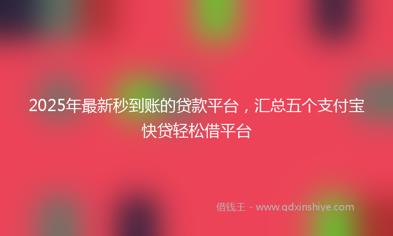 2025年最新秒到账的贷款平台，汇总五个支付宝快贷轻松借平台