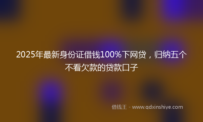 2025年最新身份证借钱100%下网贷，归纳五个不看欠款的贷款口子