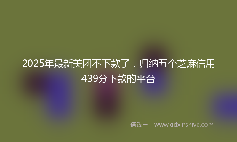 2025年最新美团不下款了，归纳五个芝麻信用439分下款的平台