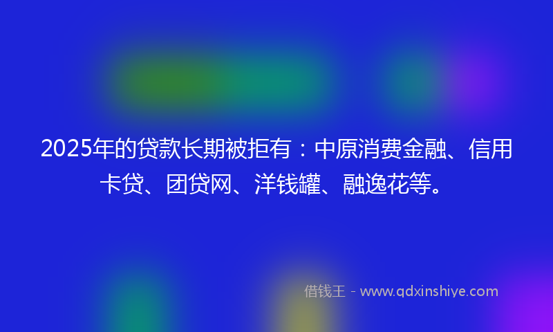 2025年的贷款长期被拒有：中原消费金融、信用卡贷、团贷网、洋钱罐、融逸花等。