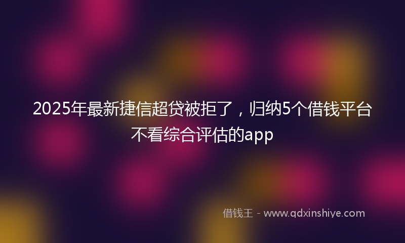 2025年最新捷信超贷被拒了，归纳5个借钱平台不看综合评估的app