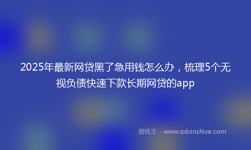 2025年最新网贷黑了急用钱怎么办，梳理5个无视负债快速下款长期网贷的app
